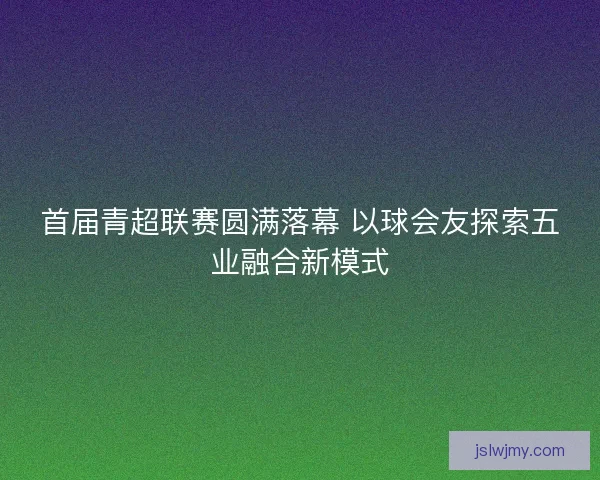 首届青超联赛圆满落幕 以球会友探索五业融合新模式