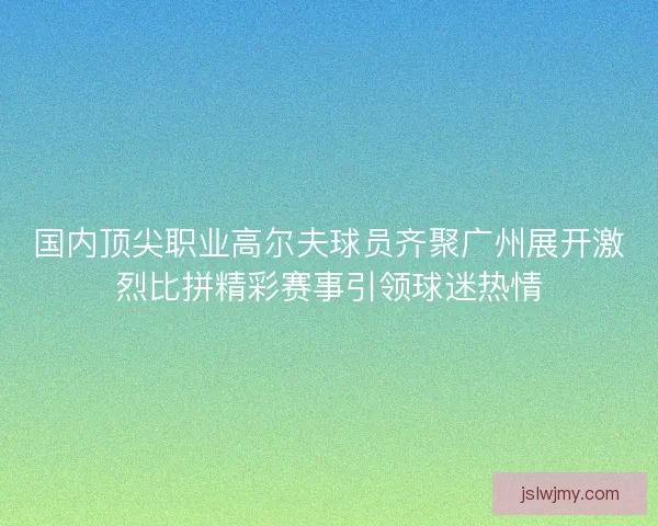 国内顶尖职业高尔夫球员齐聚广州展开激烈比拼精彩赛事引领球迷热情