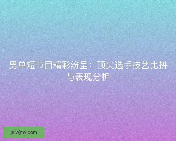 男单短节目精彩纷呈：顶尖选手技艺比拼与表现分析