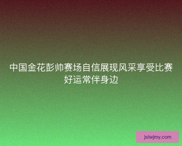 中国金花彭帅赛场自信展现风采享受比赛好运常伴身边