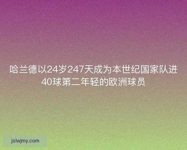 哈兰德以24岁247天成为本世纪国家队进40球第二年轻的欧洲球员