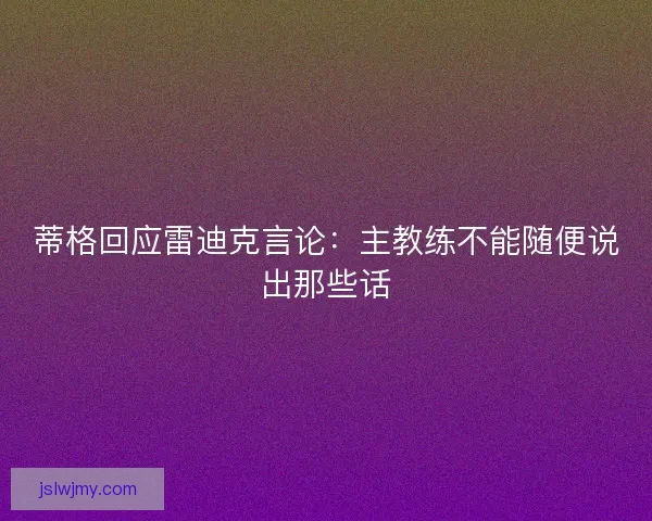 蒂格回应雷迪克言论：主教练不能随便说出那些话