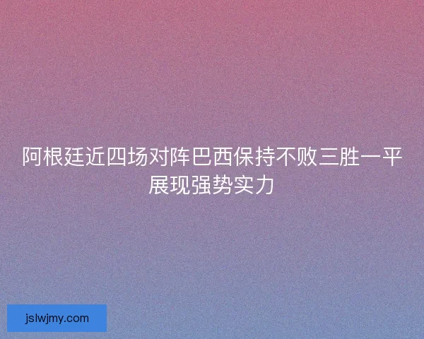 阿根廷近四场对阵巴西保持不败三胜一平展现强势实力