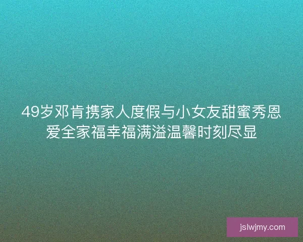 49岁邓肯携家人度假与小女友甜蜜秀恩爱全家福幸福满溢温馨时刻尽显