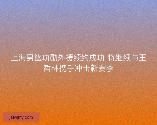上海男篮功勋外援续约成功 将继续与王哲林携手冲击新赛季