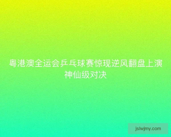 粤港澳全运会乒乓球赛惊现逆风翻盘上演神仙级对决