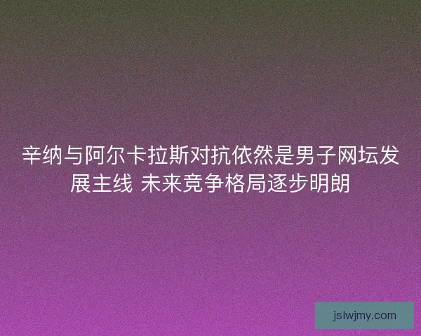 辛纳与阿尔卡拉斯对抗依然是男子网坛发展主线 未来竞争格局逐步明朗