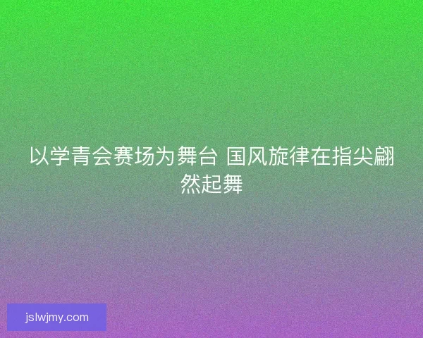 以学青会赛场为舞台 国风旋律在指尖翩然起舞