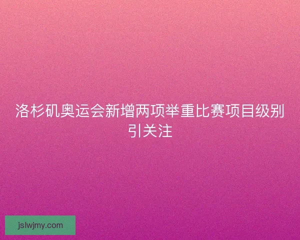 洛杉矶奥运会新增两项举重比赛项目级别引关注