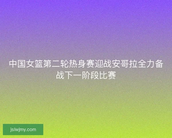 中国女篮第二轮热身赛迎战安哥拉全力备战下一阶段比赛