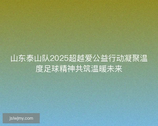 山东泰山队2025超越爱公益行动凝聚温度足球精神共筑温暖未来